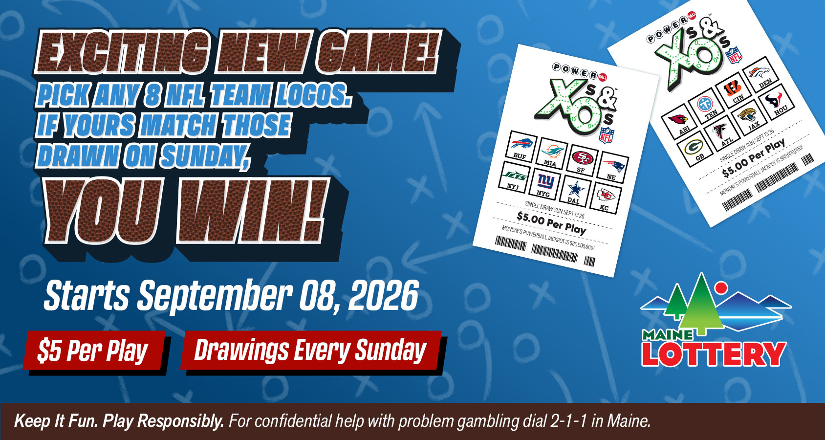 Powerball Xs & Os: Pick any eight NFL team logos. If yours match those drawn on Sunday, you win. Starts September 8, 2026. Tickets are $5 per play, with drawings every Sunday. Play responsibly. For confidential problem gambling help in Maine, dial 2-1-1.